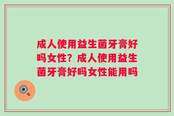 成人使用益生菌牙膏好吗女性？成人使用益生菌牙膏好吗女性能用吗