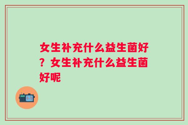 女生补充什么益生菌好?女生补充什么益生菌好呢 女生补充什么益生菌好?女生补充什么益生菌好呢
