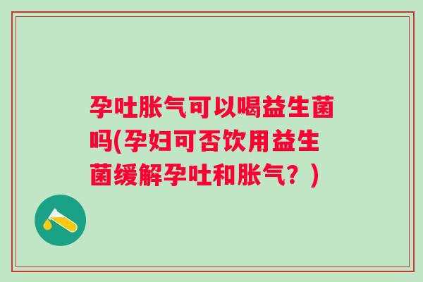 孕吐胀气可以喝益生菌吗(孕妇可否饮用益生菌缓解孕吐和胀气？)