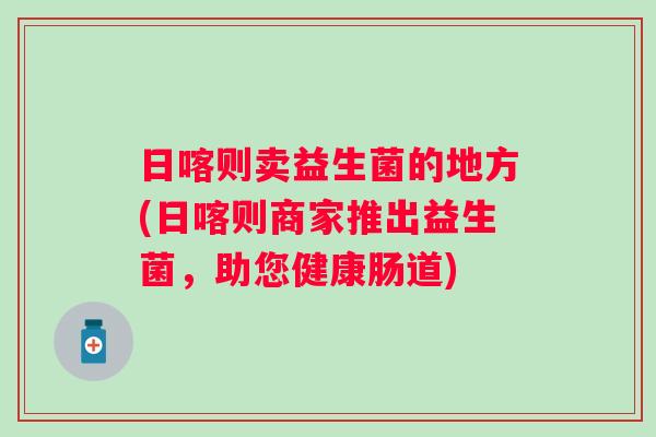 日喀则卖益生菌的地方(日喀则商家推出益生菌，助您健康肠道)