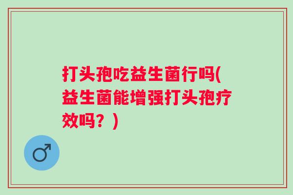打头孢吃益生菌行吗(益生菌能增强打头孢疗效吗？)