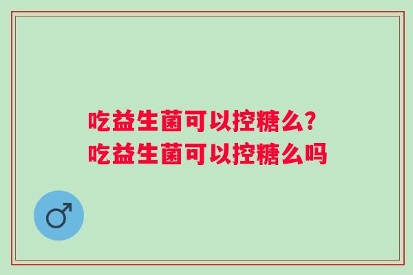 吃益生菌可以控糖么？吃益生菌可以控糖么吗