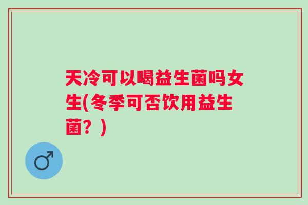 天冷可以喝益生菌吗女生(冬季可否饮用益生菌？)