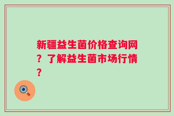 新疆益生菌价格查询网？了解益生菌市场行情？