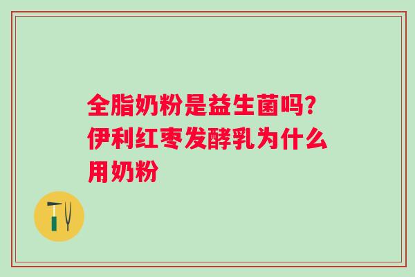 全脂奶粉是益生菌吗？伊利红枣发酵乳为什么用奶粉