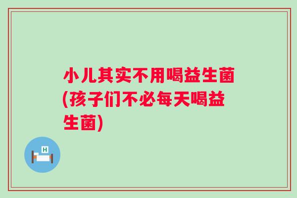 小儿其实不用喝益生菌(孩子们不必每天喝益生菌)
