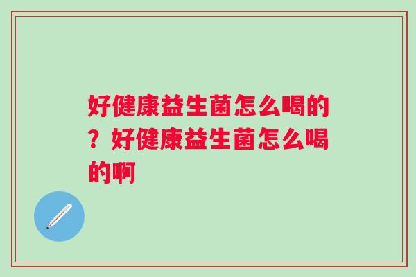 好健康益生菌怎么喝的?好健康益生菌怎么喝的啊 好健康益生菌怎么喝的?好健康益生菌怎么喝的啊