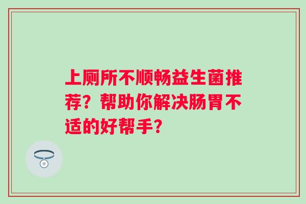 上厕所不顺畅益生菌推荐？帮助你解决肠胃不适的好帮手？