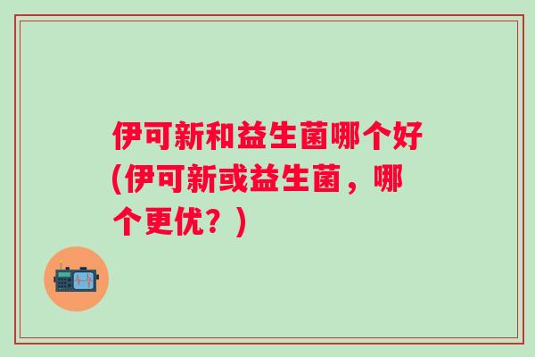 伊可新和益生菌哪个好(伊可新或益生菌，哪个更优？)