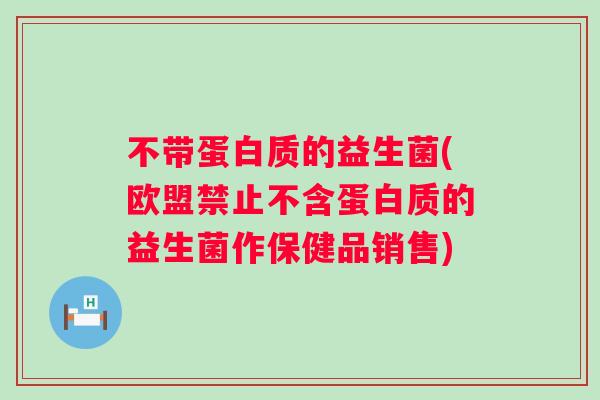 不带蛋白质的益生菌(欧盟禁止不含蛋白质的益生菌作保健品销售)
