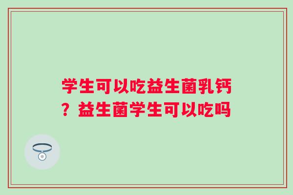 学生可以吃益生菌乳钙?益生菌学生可以吃吗 学生可以吃益生菌乳钙?益生菌学生可以吃吗