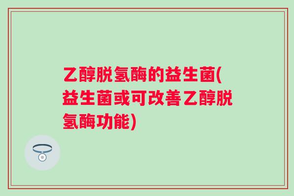 乙醇脱氢酶的益生菌(益生菌或可改善乙醇脱氢酶功能)