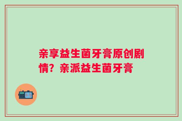 亲享益生菌牙膏原创剧情？亲派益生菌牙膏