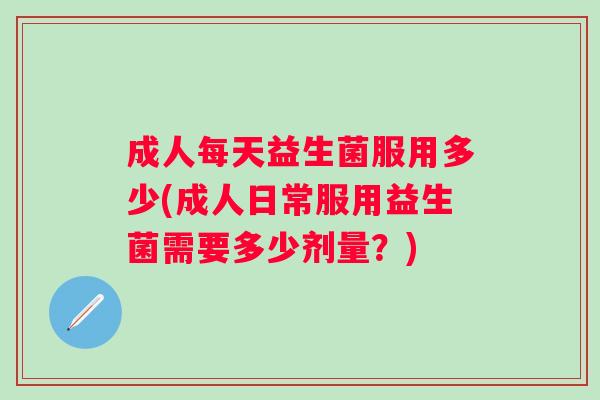 成人每天益生菌服用多少(成人日常服用益生菌需要多少剂量?) 成人每天益生菌服用多少(成人日常服用益生菌需要多少剂量?)