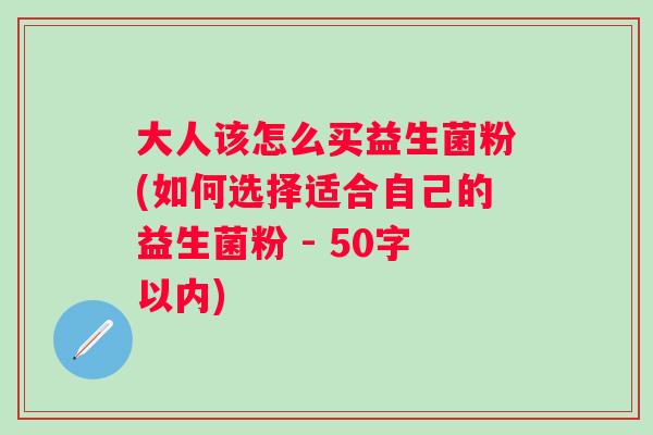 大人该怎么买益生菌粉(如何选择适合自己的益生菌粉 - 50字以内)
