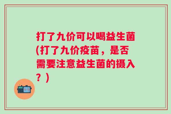 打了九价可以喝益生菌(打了九价疫苗，是否需要注意益生菌的摄入？)