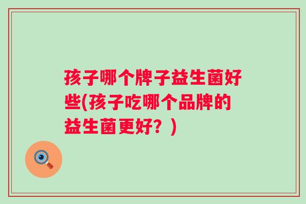 孩子哪个牌子益生菌好些(孩子吃哪个品牌的益生菌更好？)