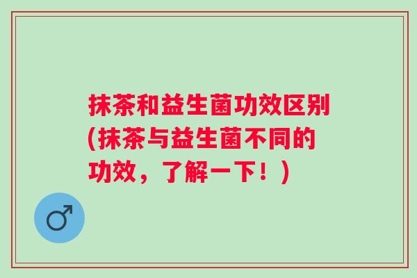 抹茶和益生菌功效区别(抹茶与益生菌不同的功效，了解一下！)