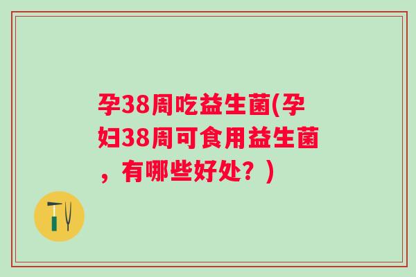 孕38周吃益生菌(孕妇38周可食用益生菌，有哪些好处？)
