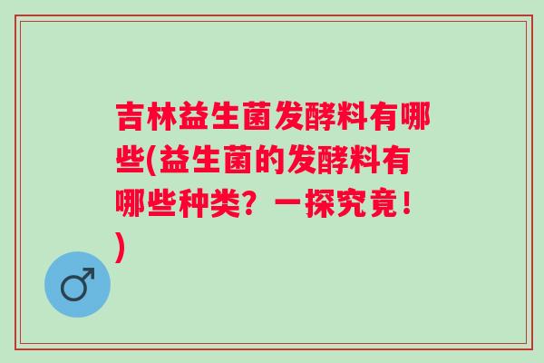 吉林益生菌发酵料有哪些(益生菌的发酵料有哪些种类？一探究竟！)
