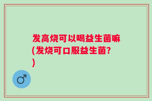 发高烧可以喝益生菌嘛(发烧可口服益生菌？)