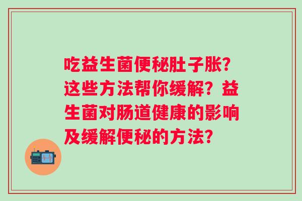 吃益生菌便秘肚子胀？这些方法帮你缓解？益生菌对肠道健康的影响及缓解便秘的方法？