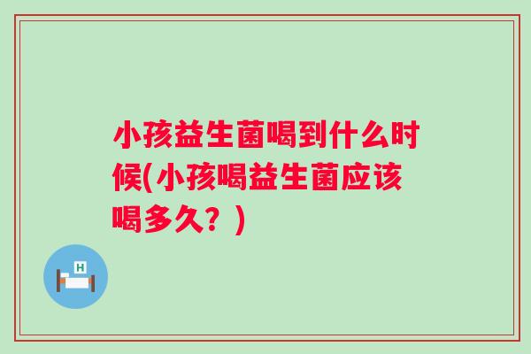 小孩益生菌喝到什么时候(小孩喝益生菌应该喝多久？)