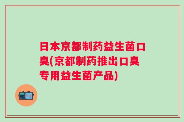 日本京都制药益生菌口臭(京都制药推出口臭专用益生菌产品)