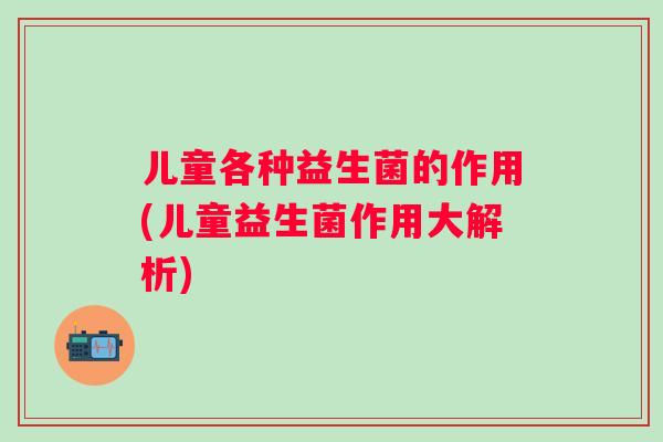 儿童各种益生菌的作用(儿童益生菌作用大解析) 儿童各种益生菌的作用(儿童益生菌作用大解析)