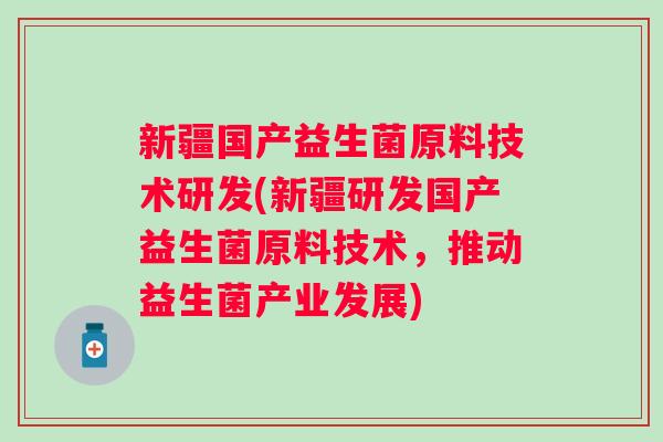 新疆国产益生菌原料技术研发(新疆研发国产益生菌原料技术，推动益生菌产业发展)