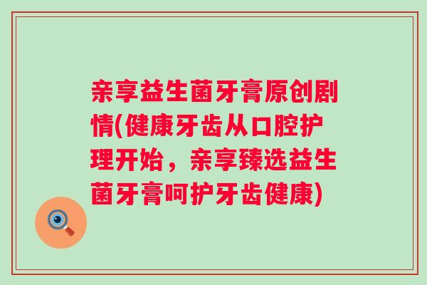 亲享益生菌牙膏原创剧情(健康牙齿从口腔护理开始，亲享臻选益生菌牙膏呵护牙齿健康)