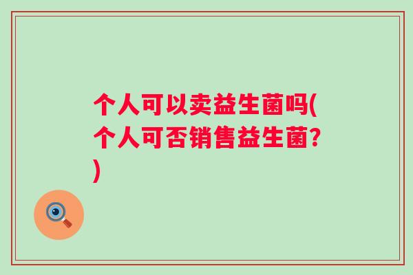 个人可以卖益生菌吗(个人可否销售益生菌?) 个人可以卖益生菌吗(个人可否销售益生菌?)