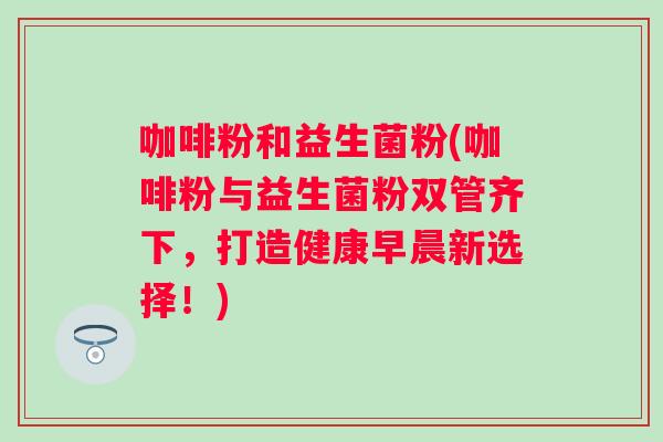 咖啡粉和益生菌粉(咖啡粉与益生菌粉双管齐下,打造健康早晨新选择!) 咖啡粉和益生菌粉(咖啡粉与益生菌粉双管齐下,打造健康早晨新选择!)