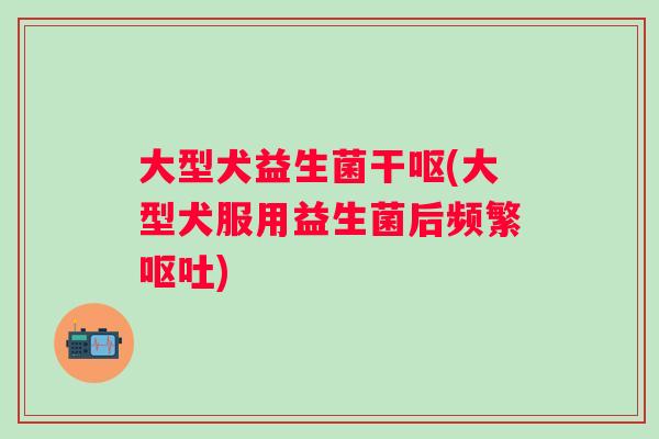 大型犬益生菌干呕(大型犬服用益生菌后频繁呕吐)