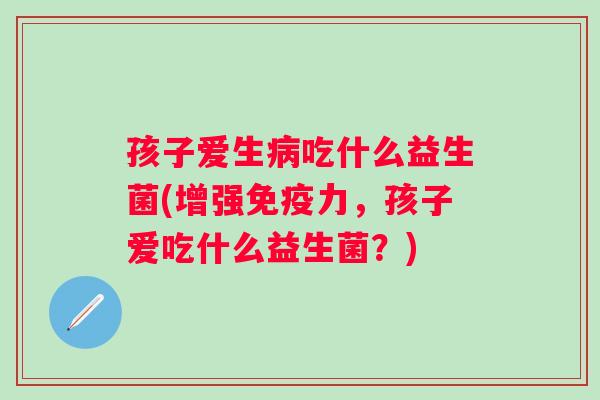 孩子爱生病吃什么益生菌(增强免疫力，孩子爱吃什么益生菌？)