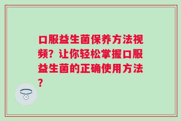 口服益生菌保养方法视频？让你轻松掌握口服益生菌的正确使用方法？
