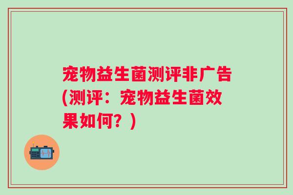 宠物益生菌测评非广告(测评：宠物益生菌效果如何？)