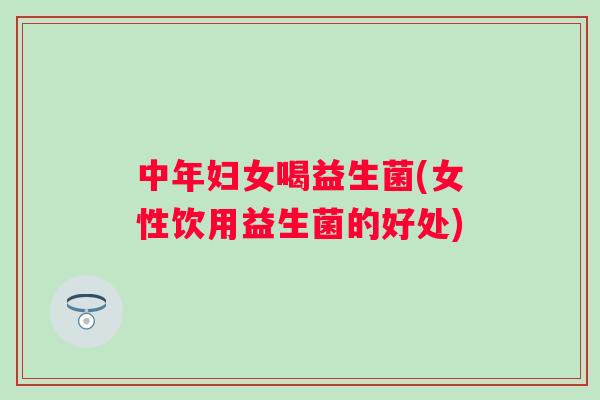 中年妇女喝益生菌(女性饮用益生菌的好处)