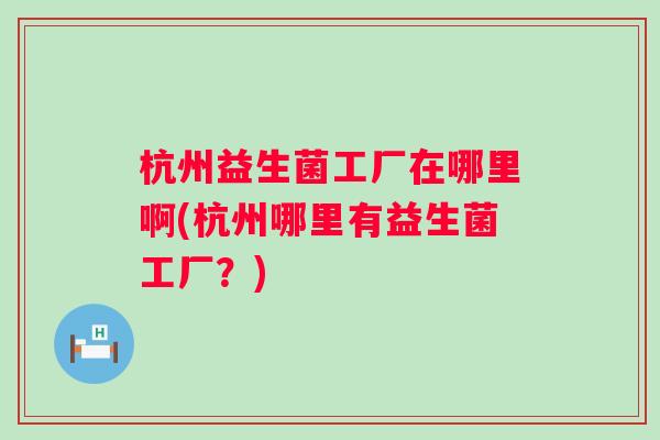 杭州益生菌工厂在哪里啊(杭州哪里有益生菌工厂？)