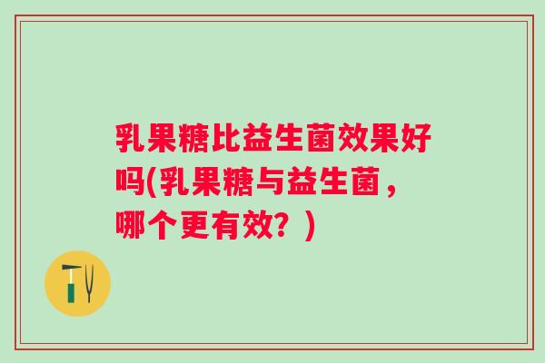 乳果糖比益生菌效果好吗(乳果糖与益生菌,哪个更有效?) 乳果糖比益生菌效果好吗(乳果糖与益生菌,哪个更有效?)