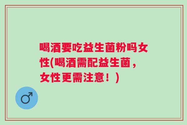 喝酒要吃益生菌粉吗女性(喝酒需配益生菌，女性更需注意！)