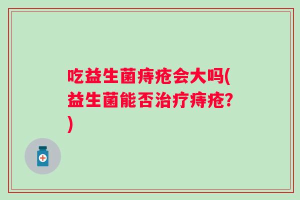 吃益生菌痔疮会大吗(益生菌能否痔疮?) 吃益生菌痔疮会大吗(益生菌能否痔疮?)