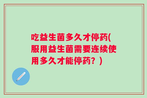 吃益生菌多久才停药(服用益生菌需要连续使用多久才能停药?) 吃益生菌多久才停药(服用益生菌需要连续使用多久才能停药?)