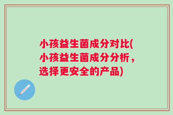 小孩益生菌成分对比(小孩益生菌成分分析，选择更安全的产品)