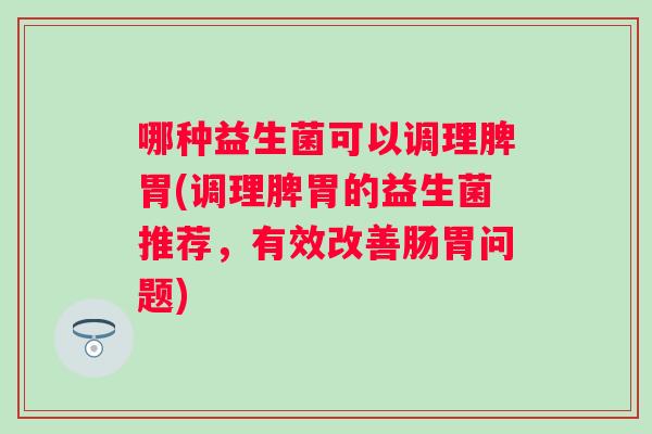 哪种益生菌可以调理脾胃(调理脾胃的益生菌推荐，有效改善肠胃问题)
