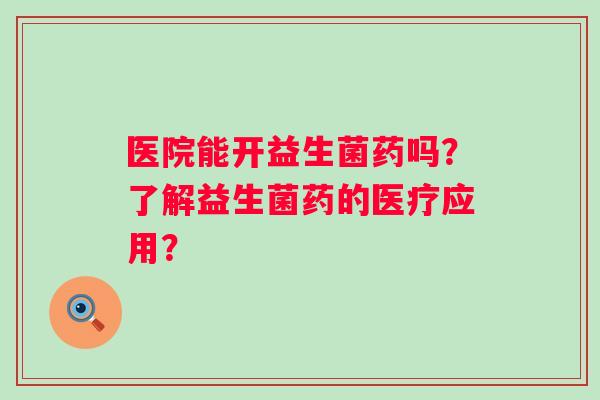 医院能开益生菌药吗?了解益生菌药的医疗应用? 医院能开益生菌药吗?了解益生菌药的医疗应用?