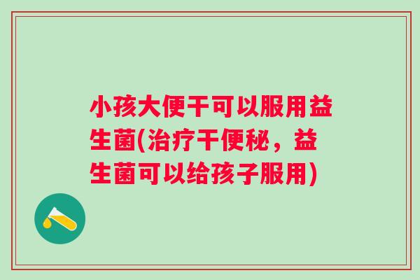 小孩大便干可以服用益生菌(治疗干便秘，益生菌可以给孩子服用)