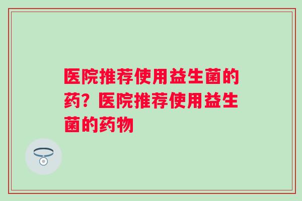 医院推荐使用益生菌的药？医院推荐使用益生菌的药物