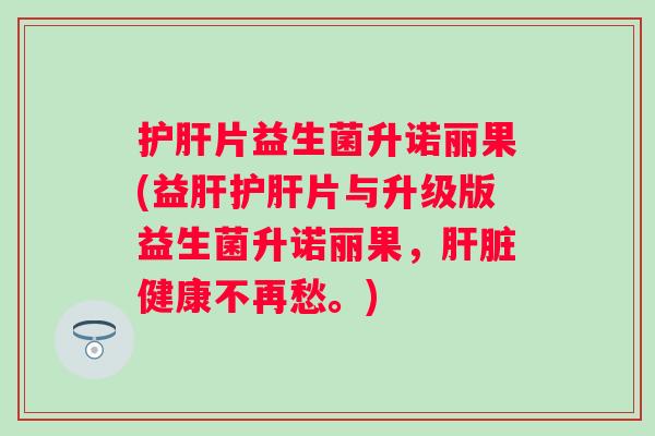 护肝片益生菌升诺丽果(益肝护肝片与升级版益生菌升诺丽果，肝脏健康不再愁。)