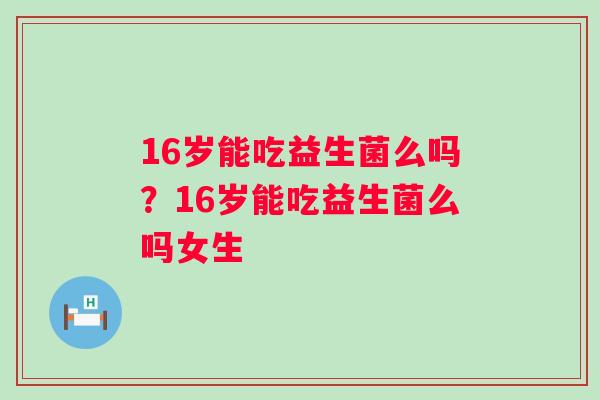 16岁能吃益生菌么吗？16岁能吃益生菌么吗女生